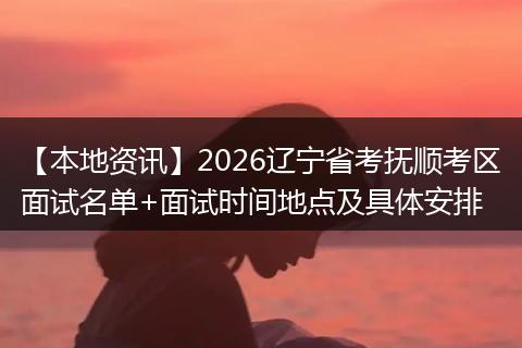【本地资讯】2026辽宁省考抚顺考区面试名单+面试时间地点及具体安排