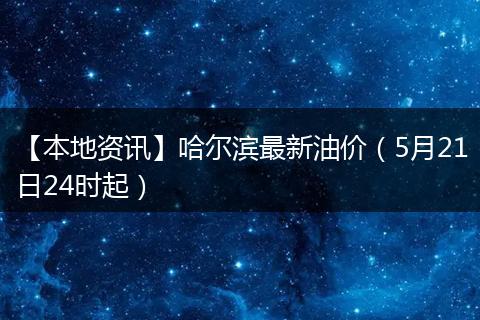 【本地资讯】哈尔滨最新油价（5月21日24时起）