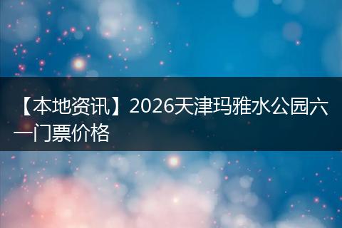【本地资讯】2026天津玛雅水公园六一门票价格