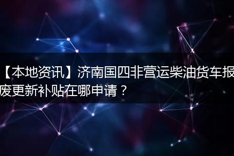 【本地资讯】济南国四非营运柴油货车报废更新补贴在哪申请？