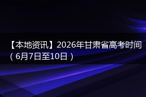 【本地资讯】2026年甘肃省高考时间（6月7日至10日）