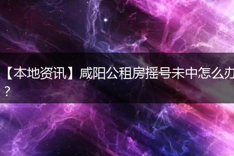 【本地资讯】咸阳公租房摇号未中怎么办？