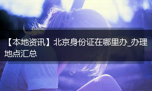 【本地资讯】北京身份证在哪里办_办理地点汇总