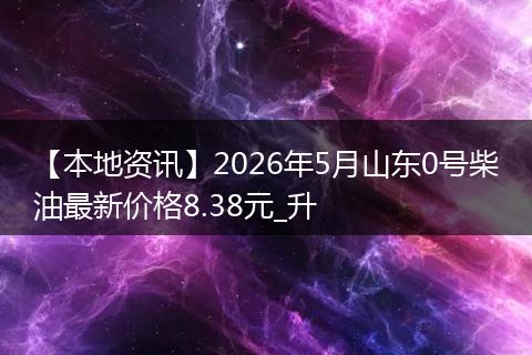 【本地资讯】2026年5月山东0号柴油最新价格8.38元_升
