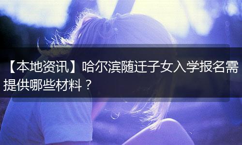 【本地资讯】哈尔滨随迁子女入学报名需提供哪些材料？