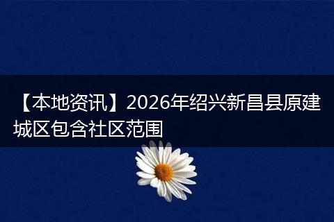 【本地资讯】2026年绍兴新昌县原建城区包含社区范围