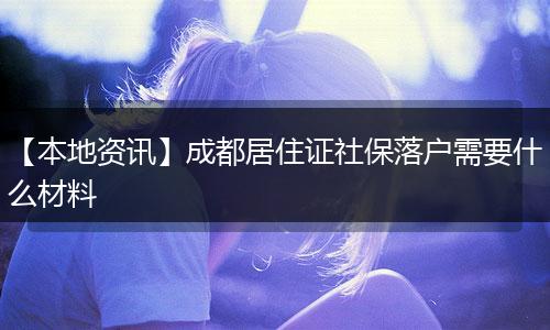【本地资讯】成都居住证社保落户需要什么材料