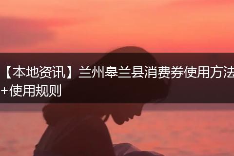 【本地资讯】兰州皋兰县消费券使用方法+使用规则