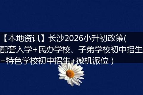 【本地资讯】长沙2026小升初政策(配套入学+民办学校、子弟学校初中招生+特色学校初中招生+微机派位）
