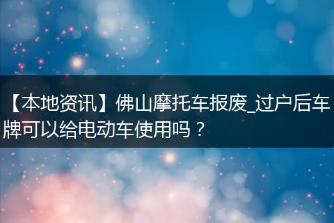 【本地资讯】佛山摩托车报废_过户后车牌可以给电动车使用吗？