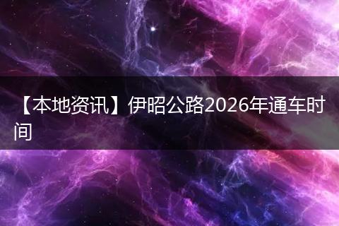【本地资讯】伊昭公路2026年通车时间