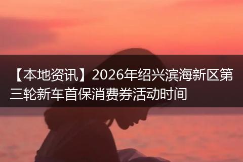 【本地资讯】2026年绍兴滨海新区第三轮新车首保消费券活动时间