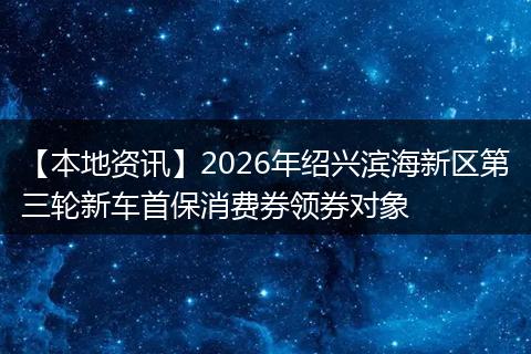 【本地资讯】2026年绍兴滨海新区第三轮新车首保消费券领券对象