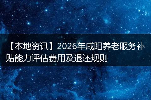 【本地资讯】2026年咸阳养老服务补贴能力评估费用及退还规则