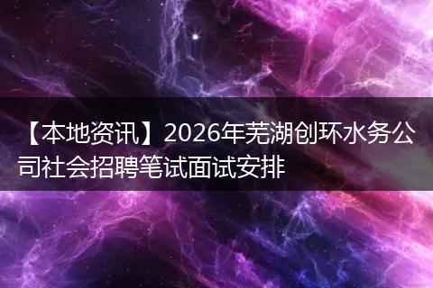 【本地资讯】2026年芜湖创环水务公司社会招聘笔试面试安排
