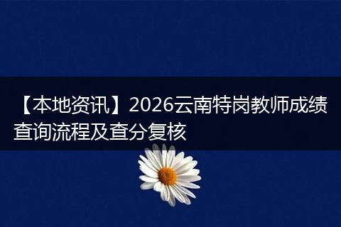 【本地资讯】2026云南特岗教师成绩查询流程及查分复核