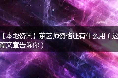 【本地资讯】茶艺师资格证有什么用（这篇文章告诉你）