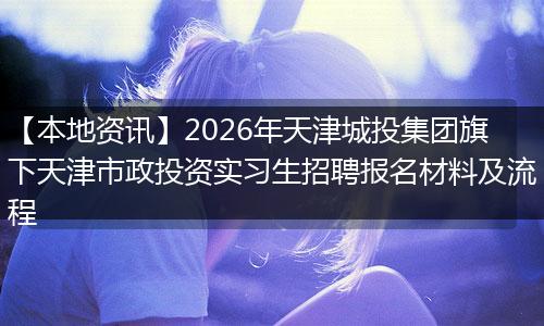 【本地资讯】2026年天津城投集团旗下天津市政投资实习生招聘报名材料及流程