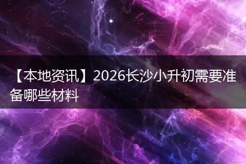 【本地资讯】2026长沙小升初需要准备哪些材料