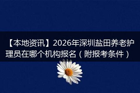 【本地资讯】2026年深圳盐田养老护理员在哪个机构报名（附报考条件）