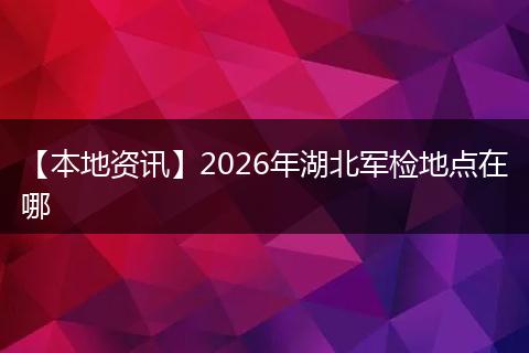 【本地资讯】2026年湖北军检地点在哪