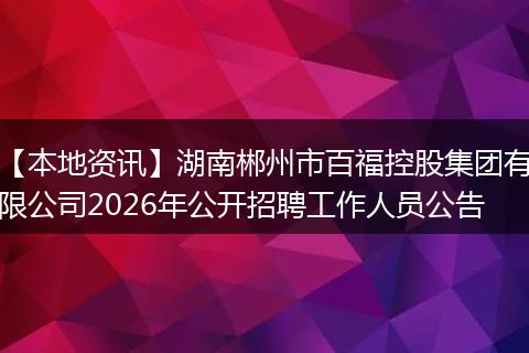 【本地资讯】湖南郴州市百福控股集团有限公司2026年公开招聘工作人员公告