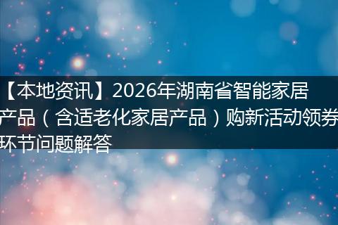 【本地资讯】2026年湖南省智能家居产品（含适老化家居产品）购新活动领券环节问题解答