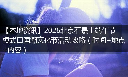 【本地资讯】2026北京石景山端午节模式口国潮文化节活动攻略（时间+地点+内容）
