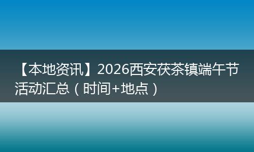 【本地资讯】2026西安茯茶镇端午节活动汇总（时间+地点）