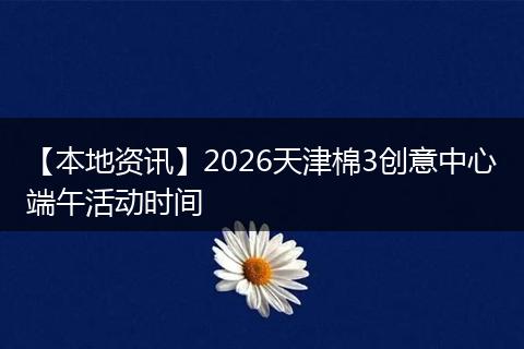 【本地资讯】2026天津棉3创意中心端午活动时间
