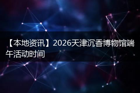 【本地资讯】2026天津沉香博物馆端午活动时间