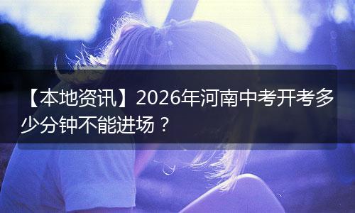 【本地资讯】2026年河南中考开考多少分钟不能进场？