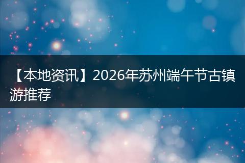 【本地资讯】2026年苏州端午节古镇游推荐