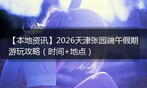 【本地资讯】2026天津张园端午假期游玩攻略（时间+地点）