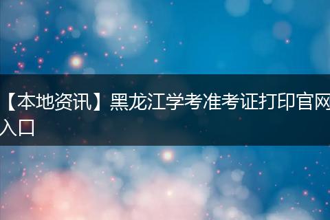 【本地资讯】黑龙江学考准考证打印官网入口