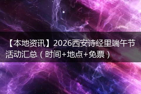 【本地资讯】2026西安诗经里端午节活动汇总（时间+地点+免票）
