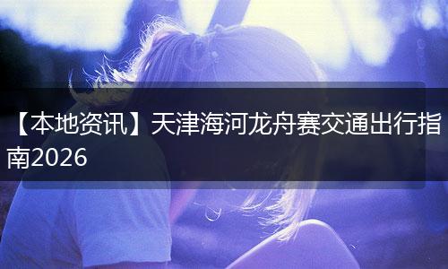 【本地资讯】天津海河龙舟赛交通出行指南2026