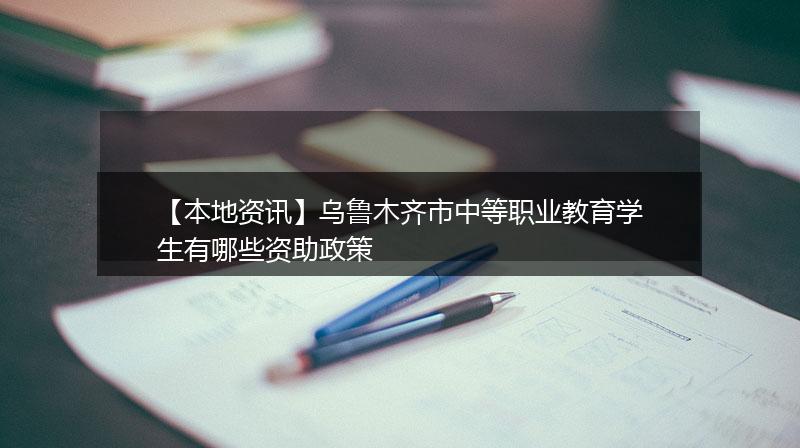 【本地资讯】乌鲁木齐市中等职业教育学生有哪些资助政策