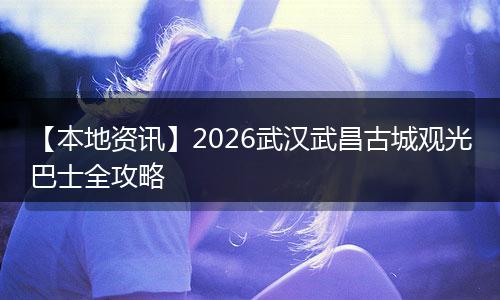 【本地资讯】2026武汉武昌古城观光巴士全攻略