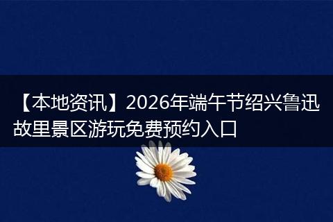 【本地资讯】2026年端午节绍兴鲁迅故里景区游玩免费预约入口