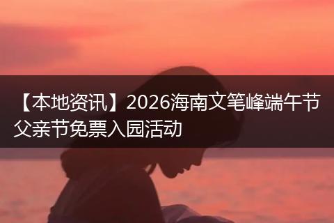 【本地资讯】2026海南文笔峰端午节父亲节免票入园活动