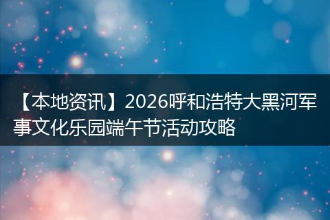 【本地资讯】2026呼和浩特大黑河军事文化乐园端午节活动攻略